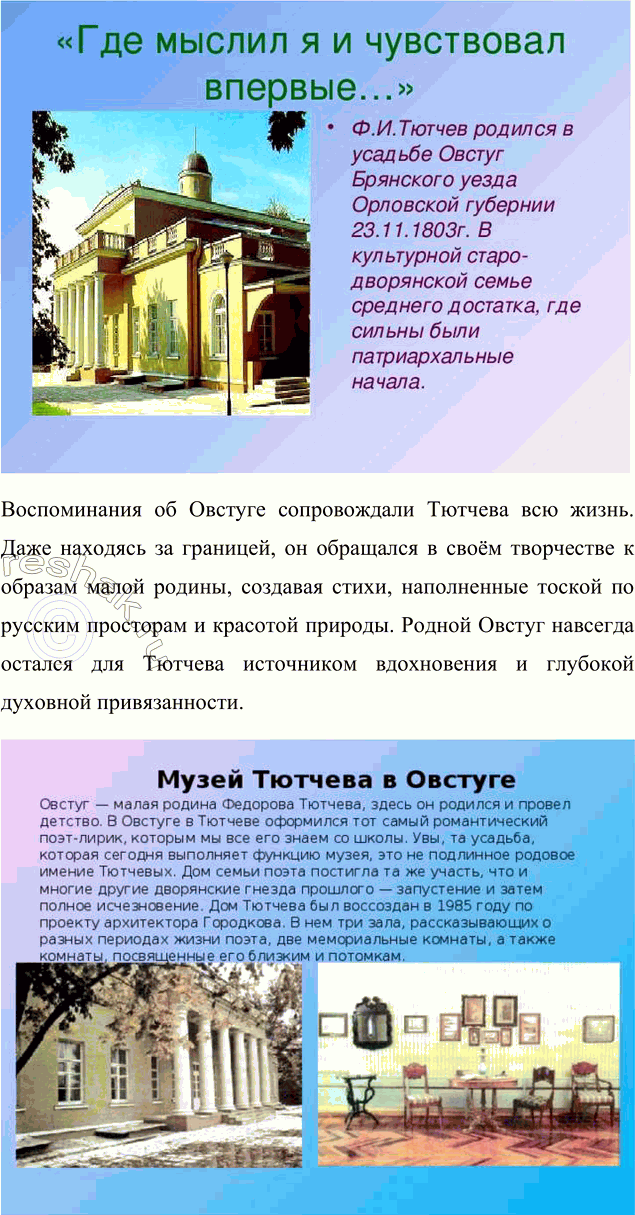 Решение задачи: Для индивидуальной работы 1. Подготовьте рассказ о малой родине Тютчева, используя пособие и рекомендованную учителем литературу. Рассказ о малой родине Тютчева Фёдор Иванович Тютчев родился 5 декабря (23 ноября по старому стилю) 1803 года в селе Овстуг Брянского уезда Орловской губернии, находившемся тогда в самом сердце Российской империи.