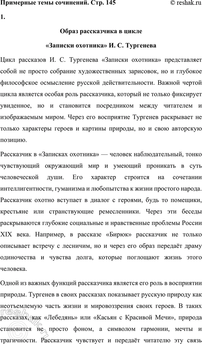 Решение задачи: Примерные темы сочинений. Стр. 145 1. Образ рассказчика в цикле «Записки охотника» И. С. Тургенева. Тема предполагает осмысление функций образа рассказчика в тургеневском цикле, для чего необходимо проанализировать — на конкретных примерах — его характер и интересы, степень участия в повествовании, взаимоотношения с героями (помещиками, крестьянами), восприятие природы, а главное, показать, каким образом через рассказчика передастся авторское восприятие мира и человека.