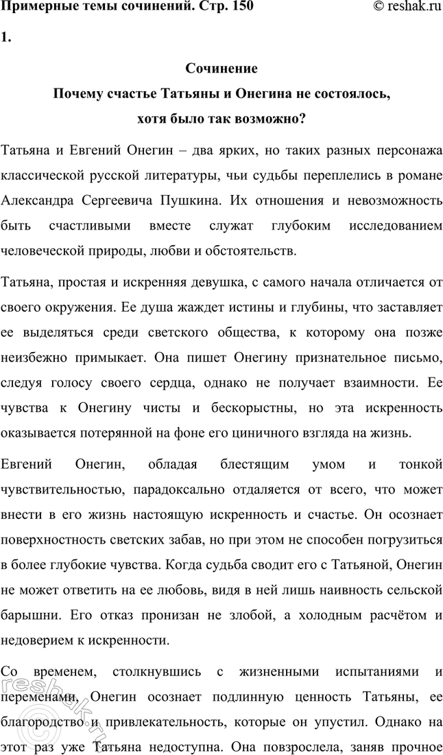 Решение задачи: Примерные темы сочинений. Стр. 150 1. Почему счастье Татьяны и Онегина не состоялось, хотя было так возможно? В сочинении следует обратить внимание на истоки формирования характеров Татьяны и Онегина, на обстоятельства их жизни, на книжные миры Татьяны и Онегина.