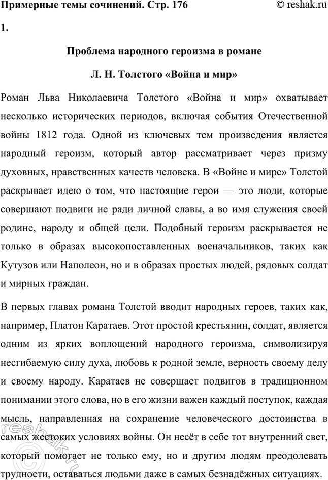 Решение задачи: Примерные темы сочинений. Стр. 176 1. Проблема народного героизма в романе Л. II. Толстого «Война и мир». В сочинении следует раскрыть специфику народного героизма, который, по мысли писателя, стал нравственным эталоном поведения человека на войне благодаря от-сутствию тщеславия у различных представителей народа, участвующих в военных событиях, стремлению изгнать врага, духовному целомудрию, определённому в рассказе «Севастополь в декабре...» как «стыдливость перед собственным достоинством».