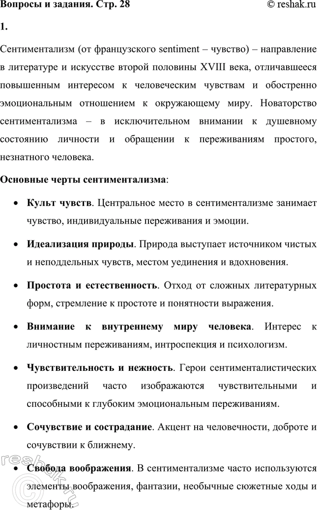 Решение задачи: Вопросы и задания. Стр. 28 1. Дайте определение понятию сентиментализм и расскажите об основных чертах этого литературного направления. Сентиментализм (от французского sentiment – чувство) – направление в литературе и искусстве второй половины XVIII века, отличавшееся повышенным интересом к человеческим чувствам и обостренно эмоциональным отношением к окружающему миру.