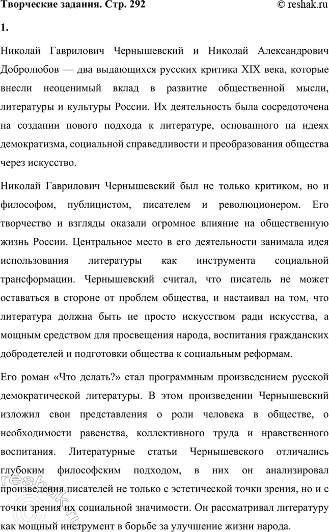 Решение задачи: Творческие задания. Стр. 292 1. Подготовьте выступления о Н. Г. Чернышевском и П. Л. Добролюбове как двух русских критиках. Николай Гаврилович Чернышевский и Николай Александрович Добролюбов — два выдающихся русских критика XIX века, которые внесли неоценимый вклад в развитие общественной мысли, литературы и культуры России.