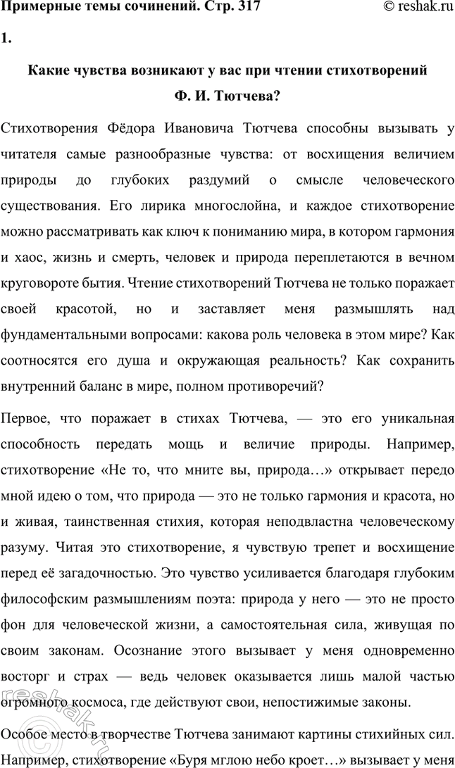 Решение задачи: Примерные темы сочинений. Стр. 317 1. В сочинении желательно передать личные переживания, вызванные чтением стихотворений Тютчева: в чём вы видите красоту, возвышенность тютчевской лирики, в чём, по вашему мнению, заключается сё глубина — в борьбе ли стихий, в катастрофичности бытия или в гармонии, в чём состоит трагизм бытия и существования человека?
