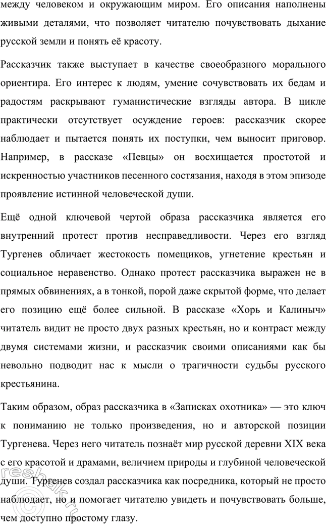 Решение задачи: Примерные темы сочинений. Стр. 145 1. Образ рассказчика в цикле «Записки охотника» И. С. Тургенева. Тема предполагает осмысление функций образа рассказчика в тургеневском цикле, для чего необходимо проанализировать — на конкретных примерах — его характер и интересы, степень участия в повествовании, взаимоотношения с героями (помещиками, крестьянами), восприятие природы, а главное, показать, каким образом через рассказчика передастся авторское восприятие мира и человека.