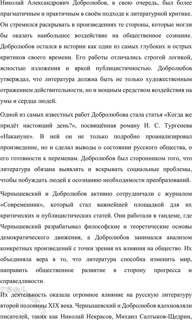Решение задачи: Творческие задания. Стр. 292 1. Подготовьте выступления о Н. Г. Чернышевском и П. Л. Добролюбове как двух русских критиках. Николай Гаврилович Чернышевский и Николай Александрович Добролюбов — два выдающихся русских критика XIX века, которые внесли неоценимый вклад в развитие общественной мысли, литературы и культуры России.