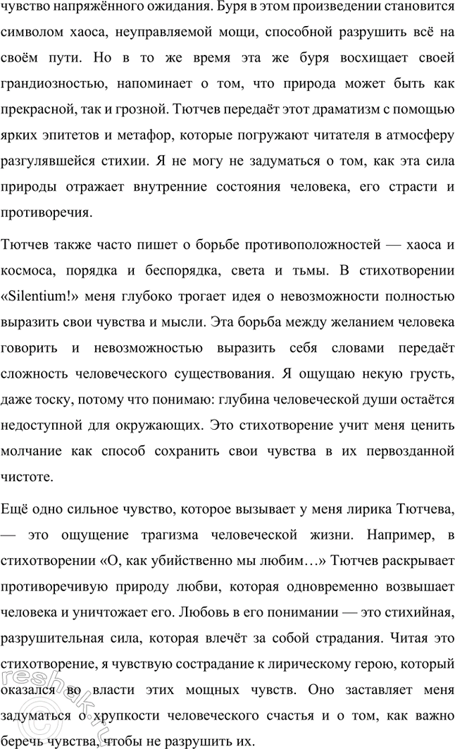 Решение задачи: Примерные темы сочинений. Стр. 317 1. В сочинении желательно передать личные переживания, вызванные чтением стихотворений Тютчева: в чём вы видите красоту, возвышенность тютчевской лирики, в чём, по вашему мнению, заключается сё глубина — в борьбе ли стихий, в катастрофичности бытия или в гармонии, в чём состоит трагизм бытия и существования человека?