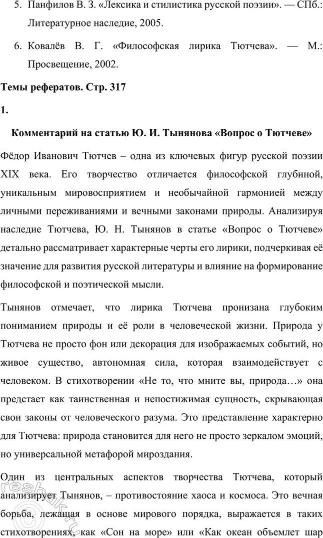 Решение задачи: Примерные темы сочинений. Стр. 317 1. В сочинении желательно передать личные переживания, вызванные чтением стихотворений Тютчева: в чём вы видите красоту, возвышенность тютчевской лирики, в чём, по вашему мнению, заключается сё глубина — в борьбе ли стихий, в катастрофичности бытия или в гармонии, в чём состоит трагизм бытия и существования человека?