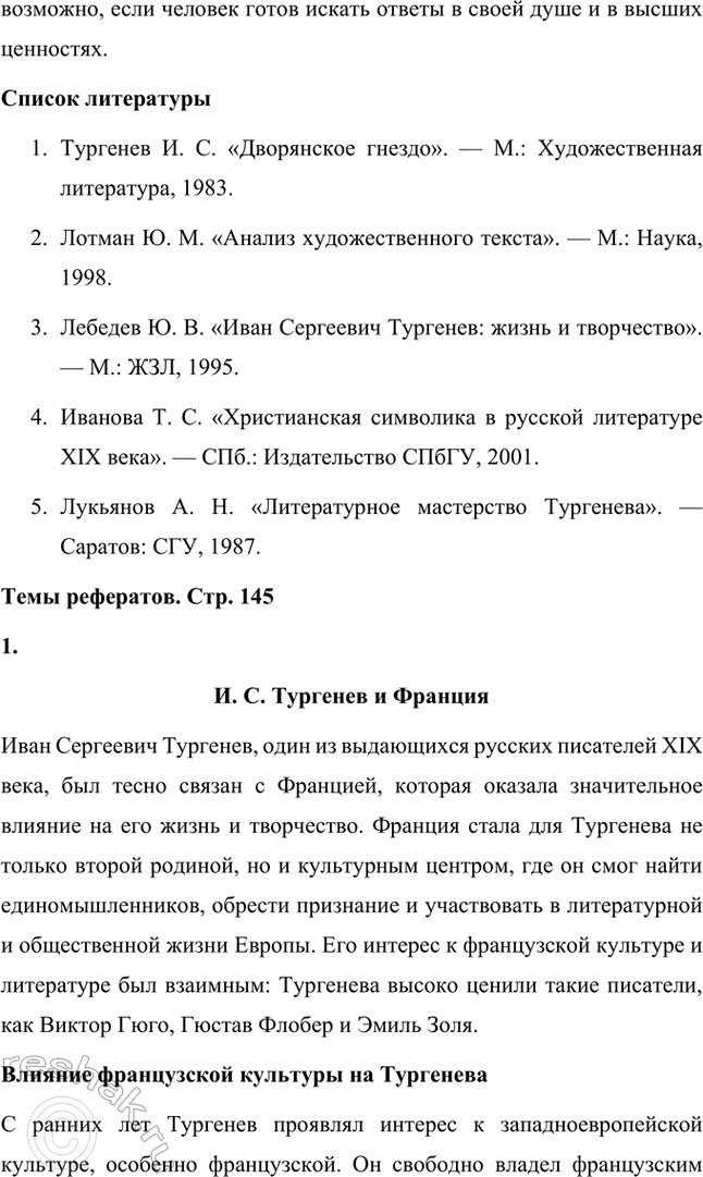 Решение задачи: Примерные темы сочинений. Стр. 145 1. Образ рассказчика в цикле «Записки охотника» И. С. Тургенева. Тема предполагает осмысление функций образа рассказчика в тургеневском цикле, для чего необходимо проанализировать — на конкретных примерах — его характер и интересы, степень участия в повествовании, взаимоотношения с героями (помещиками, крестьянами), восприятие природы, а главное, показать, каким образом через рассказчика передастся авторское восприятие мира и человека.
