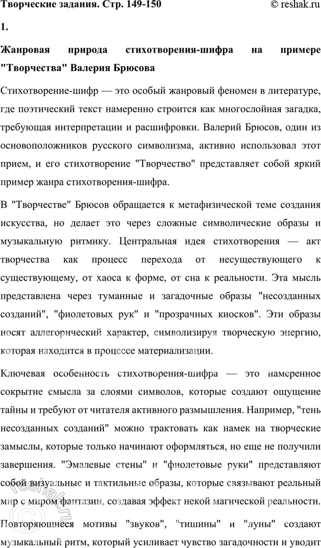 Решение задачи: Творческие задания 1. Объясните жанровую природу «стихотворения-шифра» на примере «Творчества». Дайте развернутый устный ответ. Жанровая природа стихотворения-шифра на примере "Творчества" Валерия Брюсова Стихотворение-шифр — это особый жанровый феномен в литературе, где поэтический текст намеренно строится как многослойная загадка, требующая интерпретации и расшифровки.