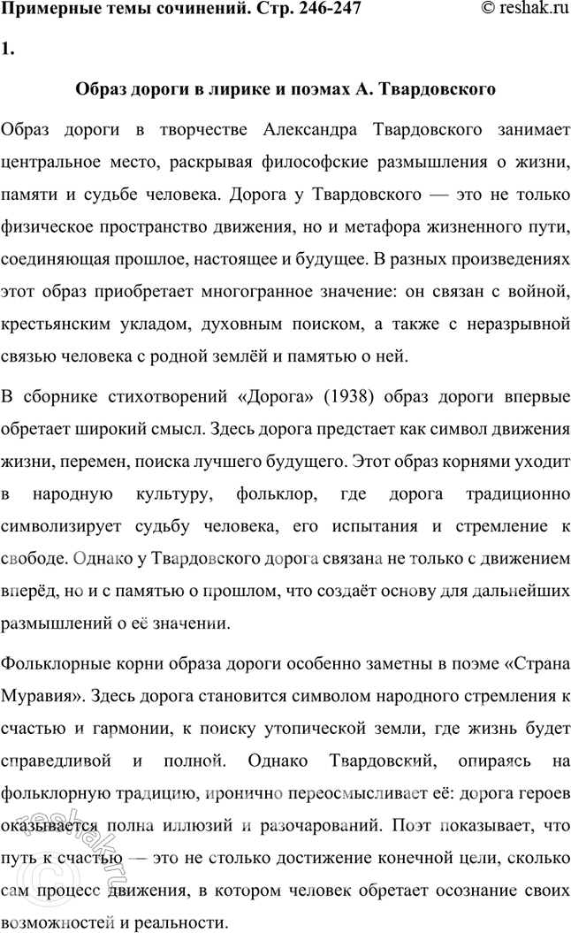 Решение задачи: Примерные темы сочинений • Образ дороги в лирике и поэмах Л. Твардовского. Для раскрытия этой темы нужно показать широту и многозначность образа дороги, который дал название одноимённому поэтическому сборнику (1938), его фольклорные корни в «Стране Муравии» в сопоставлении с фронтовыми дорогами, с войной, сё разрушительной силой и с энергией созидания («Дом у дороги»), метафорические образы родных просторов («За далью — даль») и «тысяч путей» человека в мире, среди которых вечной остаётся «дорога памяти».