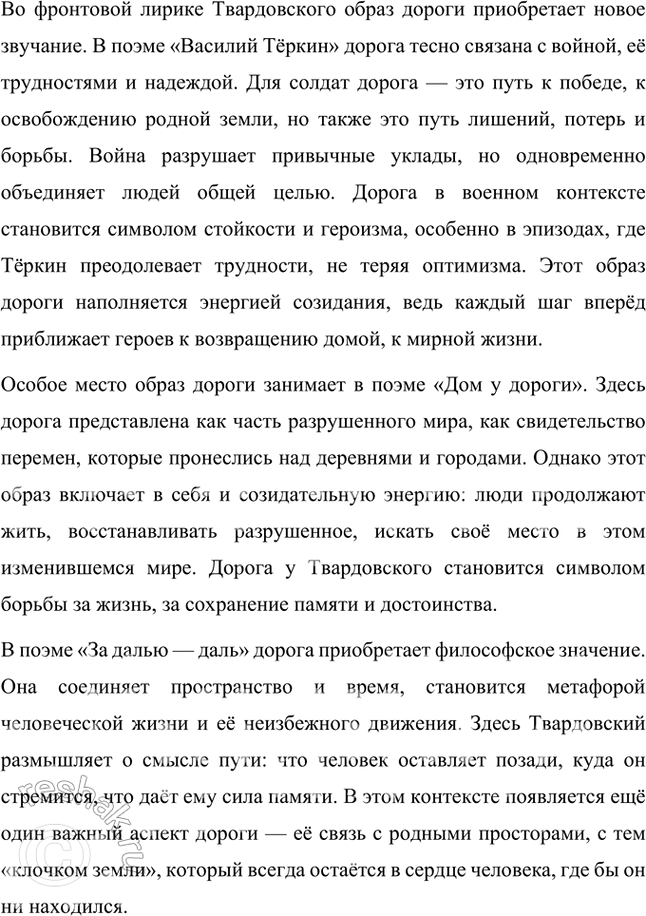 Решение задачи: Примерные темы сочинений • Образ дороги в лирике и поэмах Л. Твардовского. Для раскрытия этой темы нужно показать широту и многозначность образа дороги, который дал название одноимённому поэтическому сборнику (1938), его фольклорные корни в «Стране Муравии» в сопоставлении с фронтовыми дорогами, с войной, сё разрушительной силой и с энергией созидания («Дом у дороги»), метафорические образы родных просторов («За далью — даль») и «тысяч путей» человека в мире, среди которых вечной остаётся «дорога памяти».
