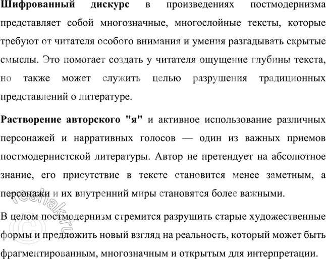 Решение задачи: Для произведений постмодернистов характерны: многоуровневая организация текста, намеренная незавершённость формы (антиформа), растворение авторского «я» в игре различных голосов и стилей (постмодернизм иногда называют «литературой молчания»), использование приёмов литературной игры, присутствие так называемого «шизофренического дискурса», связанного с обострённым вниманием к болезненным проявлениям психики героев, к смещённому, деформированному восприятию ими мира.