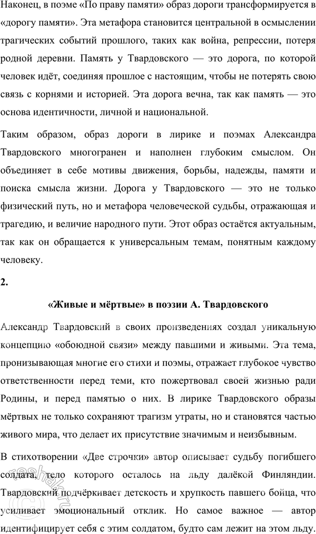 Решение задачи: Примерные темы сочинений • Образ дороги в лирике и поэмах Л. Твардовского. Для раскрытия этой темы нужно показать широту и многозначность образа дороги, который дал название одноимённому поэтическому сборнику (1938), его фольклорные корни в «Стране Муравии» в сопоставлении с фронтовыми дорогами, с войной, сё разрушительной силой и с энергией созидания («Дом у дороги»), метафорические образы родных просторов («За далью — даль») и «тысяч путей» человека в мире, среди которых вечной остаётся «дорога памяти».