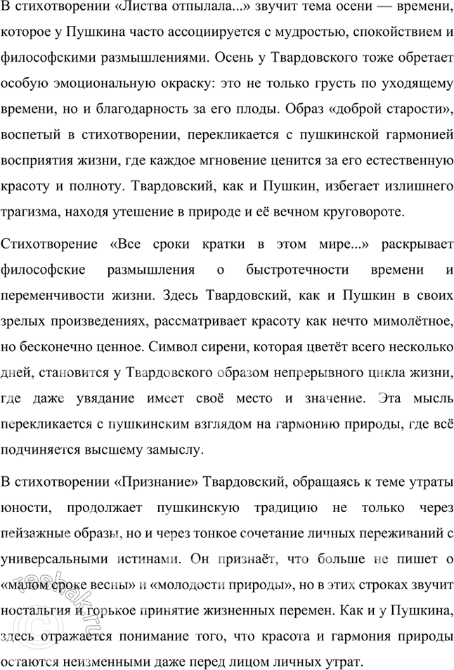 Решение задачи: Примерные темы сочинений • Образ дороги в лирике и поэмах Л. Твардовского. Для раскрытия этой темы нужно показать широту и многозначность образа дороги, который дал название одноимённому поэтическому сборнику (1938), его фольклорные корни в «Стране Муравии» в сопоставлении с фронтовыми дорогами, с войной, сё разрушительной силой и с энергией созидания («Дом у дороги»), метафорические образы родных просторов («За далью — даль») и «тысяч путей» человека в мире, среди которых вечной остаётся «дорога памяти».