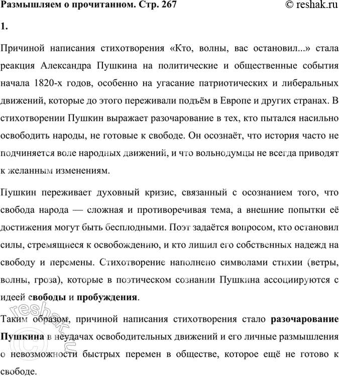 Решение задачи: Размышляем о прочитанном 1. Что было причиной написания этого стихотворения? Причиной написания стихотворения «Кто, волны, вас остановил...» стала реакция Александра Пушкина на политические и общественные события начала 1820-х годов, особенно на угасание патриотических и либеральных движений, которые до этого переживали подъём в Европе и других странах.