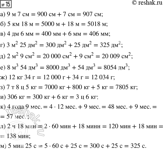 Решение задачи: 15. Вырази в указанных единицах измерения: а) 9 м 7 см = __ см ж) 12 кг 34 г = __ г б) 5 км 18 м = __ м з) 7 т 8 ц 5 кг = __ кг в) 4 дм 6 мм = __ мм и) 306 кг = __ ц __ кг г) 3 м^2 25 дм^2 = __ дм^2 к) 4 года 9 мес.