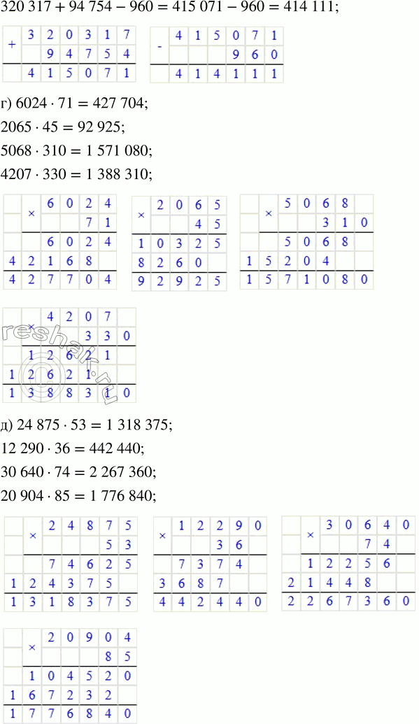 Решение задачи: 8. Выполни вычисления. а) 68 027 + 3784 6) 71 029 - 6385 в) 3789 + 6450 - 9230 17 329 + 28 371 34 600 - 15 480 41 315 - 7480 + 165 342 608 + 16 492 428 095 - 74 807 605 402 - 84 917 + 15 470 852 + 609 247 120 470 - 63 542 320 317 + 94 754 - 960 г) 6024 · 71 д) 24 875 · 53 е) 1862 · 260 ж) 1687 · 307 2065 · 45 12 290 · 36 2016 · 450 2571 · 504 5068 · 310 30 640 · 74 4692 · 181 3027 · 206 4207 · 330 20 904 · 85 2790 · 234 7142 · 109 9.