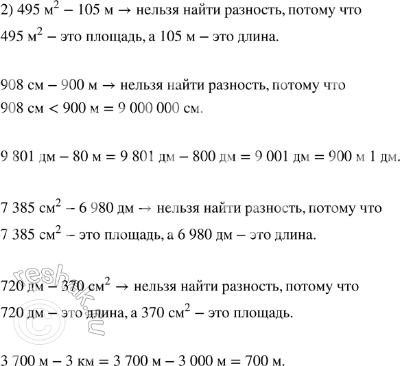 Решение задачи: 15. Выбери разности величин, значения которых можно найти. 1) 203 км - 1200 м 2) 495 м^2 - 105 м 385 дм - 3834 см 908 см - 900 м 285 мм - 28 см 9801 дм - 80 м 531 дм^2 - 48 см 7385 см^2 - 6980 дм 540 м - 420 дм 720 дм - 370 см^2 28 м - 140 см 3700 м - 3 км *Цитирирование задания со ссылкой на учебник производится исключительно в учебных целях для лучшего понимания разбора решения задания.