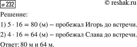 Решение задачи: 232. Игорь и Слава одновременно побежали навстречу друг другу и встретились через 16 с. Какое расстояние пробежал каждый мальчик, если скорость Игоря 5 м/с, а Славы — 4 м/с?