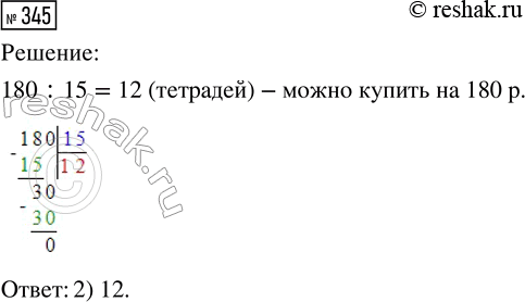 Решение задачи: 345. Какое наибольшее количество тетрадей можно купить на 180 рублей, если одна тетрадь стоит 15 рублей? 1) 11 2) 12 3) 15 *Цитирирование задания со ссылкой на учебник производится исключительно в учебных целях для лучшего понимания разбора решения задания.