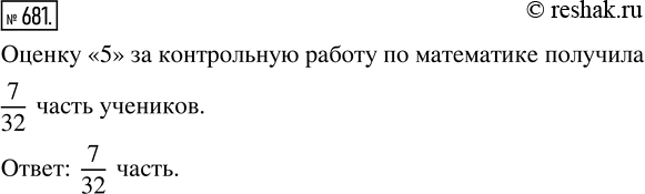 Решение задачи: 681. В 5 классе учатся 32 ученика, из них 7 учеников получили за контрольную работу по математике оценку «5». Какая часть учеников класса получила за контрольную работу по математике оценку «5»?