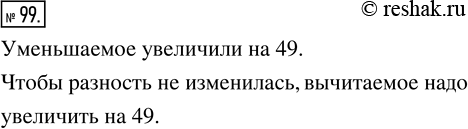Решение задачи: 99. Уменьшаемое увеличили на 49. Что надо сделать с вычитаемым, чтобы разность не изменилась?
