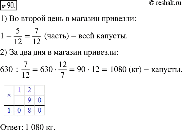 Решение задачи: 90. В первый день в магазин привезли 5/12 всей капусты, а во второй — остальные 630 кг. Сколько килограммов капусты привезли в магазин за два дня?