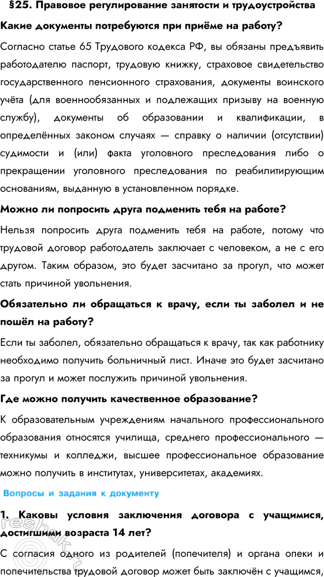 Решение задачи: §25. Правовое регулирование занятости и трудоустройства Какие документы потребуются при приёме на работу? Согласно статье 65 Трудового кодекса РФ, вы обязаны предъявить работодателю паспорт, трудовую книжку, страховое свидетельство государственного пенсионного страхования, документы воинского учёта (для военнообязанных и подлежащих призыву на военную службу), документы об образовании и квалификации, в определённых законом случаях — справку о наличии (отсутствии) судимости и (или) факта уголовного преследования либо о прекращении уголовного преследования по реабилитирующим основаниям, выданную в установленном порядке.