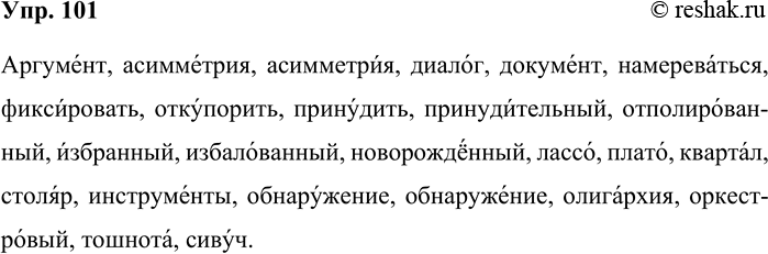 Решение задачи: 101. 1) Спишите слова, поставьте в них ударение. Аргумент, асимметрия, диалог, документ, намереваться, фиксировать, откупорить, принудить, принудительный, отполированный, избранный, избалованный, новорождённый, лассо, плато, квартал, столяр, инструменты, обнаружение, олигархия, оркестровый, тошнота, сивуч.