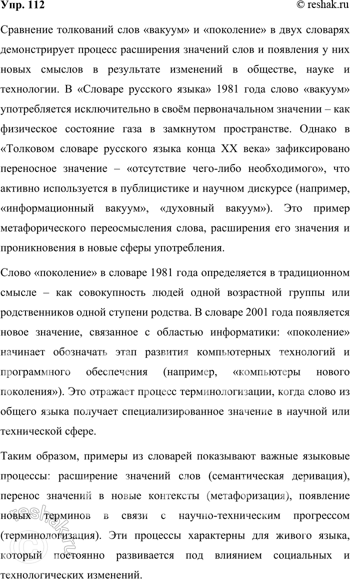 Решение задачи: 112. Сравните толкование значений одного и того же слова в разных словарях. Какой языковой процесс в лексике показывают эти примеры? Сравнение толкований слов «вакуум» и «поколение» в двух словарях демонстрирует процесс расширения значений слов и появления у них новых смыслов в результате изменений в обществе, науке и технологии.