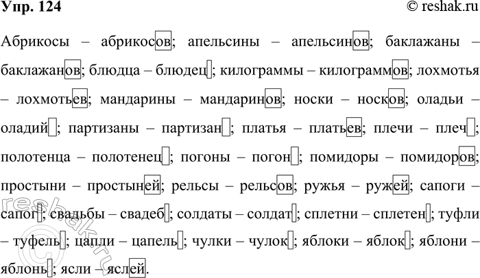 Решение задачи: 124. От данных существительных образуйте форму родительного падежа множественного числа. Абрикосы, апельсины, баклажаны, блюдца, килограммы, лохмотья, мандарины, носки, оладьи, партизаны, платья, плечи, полотенца, погоны, помидоры, простыни, рельсы, ружья, сапоги, свадьбы, солдаты, сплетни, туфли, цапли, чулки, яблоки, яблони, ясли.