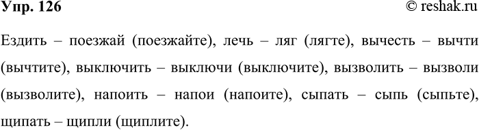 Решение задачи: 126. От приведённых глаголов образуйте форму повелительного наклонения, соответствующую современной литературной норме. Ездить, лечь, вычесть, выключить, вызволить, напоить, сыпать, щипать. Ездить – поезжай (поезжайте), лечь – ляг (лягте), вычесть – вычти (вычтите), выключить – выключи (выключите), вызволить – вызволи (вызволите), напоить – напои (напоите), сыпать – сыпь (сыпьте), щипать – щипли (щиплите).