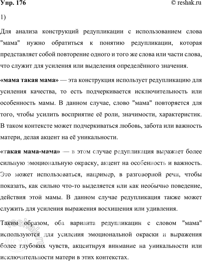Решение задачи: 176. 1) Опираясь на материалы рубрики «Лингвистические заметки», проанализируйте конструкции редупликации со словом «мама»: «мама такая мама» и «такая мама-мама». Для анализа конструкций редупликации с использованием слова "мама" нужно обратиться к понятию редупликации, которая представляет собой повторение одного и того же слова или части слова, что служит для усиления или выделения определённого значения.