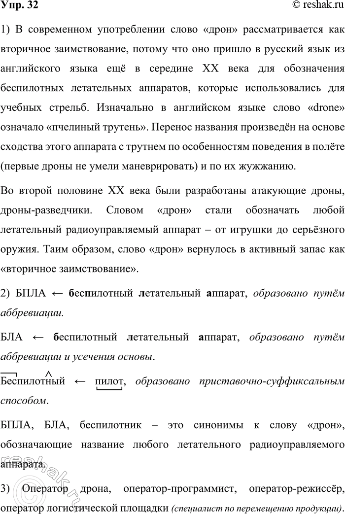Решение задачи: 32. 1) Прочитайте текст. Расскажите, почему в современном употреблении слово дрон рассматривается как вторичное заимствование. В основе названия профессии «оператор дронов» лежит заимствованное русским языком из английского ещё в середине XX века слово дрон (от англ, drone — пчелиный трутень), которое употреблялось в сфере военной авиации для обозначения беспилотных летательных аппаратов, используемых для учебных стрельб.