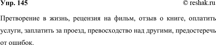 Решение задачи: 145. Составьте словосочетания, используя в качестве главных приводимые ниже слова. Претворение, рецензия, отзыв, оплатить, заплатить, превосходство, предостеречь. Претворение в жизнь, рецензия на фильм, отзыв о книге, оплатить услуги, заплатить за проезд, превосходство над другими, предостеречь от ошибок.