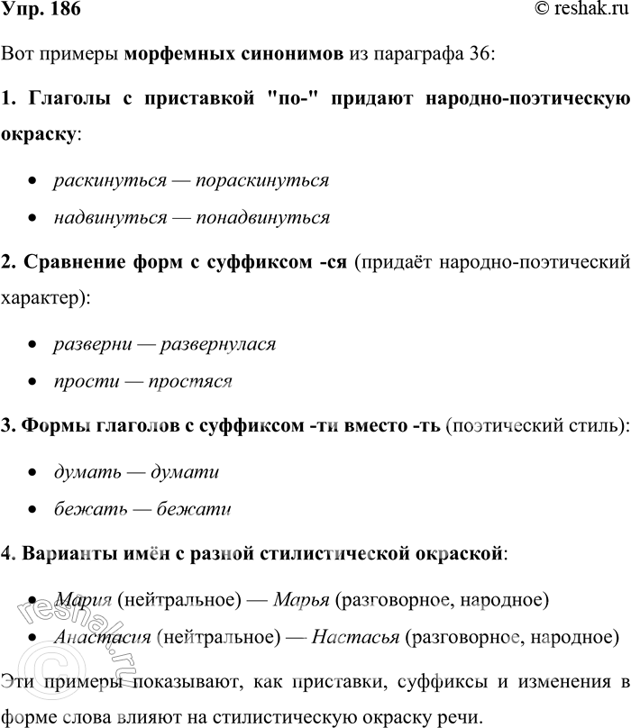 Решение задачи: 186. Прочитайте § 36. Выпишите примеры морфемных синонимов. Вот примеры морфемных синонимов из параграфа 36: 1. Глаголы с приставкой "по-" придают народно-поэтическую окраску: