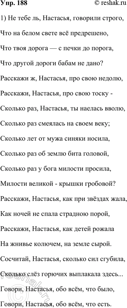 Решение задачи: 188. Спишите фрагмент стихотворения М. В. Исаковского. Не тебе ль, Настасья, говорили строго, Что на белом свете всё предрешено, Что твоя дорога — с печки до порога, Что другой дороги бабам не дано?