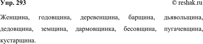 Решение задачи: 293. Вспомните и запишите слова с суффиксом -щин-. Женщина, годовщина, деревенщина, барщина, дьявольщина, дедовщина, земщина, дармовщинка, бесовщина, пугачевщина, кустарщина. *Цитирирование задания со ссылкой на учебник производится исключительно в учебных целях для лучшего понимания разбора решения задания.