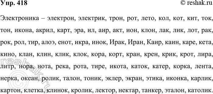 Решение задачи: 418. Из букв, входящих в слово электроника, составьте имена существительные в начальной форме. Электроника – электрон, электрик, трон, рот, лето, кол, кот, кит, ток, тон, икона, акрил, карт, эра, ил, аир, акт, ион, клон, лак, лик, лот, рак, рок, рол, тир, алоэ, енот, икра, инок, Ирак, Иран, Каир, каин, каре, кета, кино, клан, клин, клик, клок, кора, корт, кран, крен, крик, крот, лира, литр, нора, нота, река, рота, тире, икота, каток, катер, корка, лента, нерка, океан, ролик, талон, тоник, эклер, экран, этика, иконка, карлик, картон, клетка, клинок, кролик, лектор, нектар, танкер, эталон, католик.