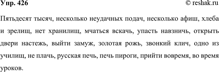 Решение задачи: 426. Запишите под диктовку. Пятьдесят тысяч, несколько неудачных подач, несколько афиш, хлеба и зрелищ, нет хранилищ, мчаться вскачь, упасть навзничь, открыть дверь настежь, выйти замуж, золотая рожь, звонкий клич, одно из училищ, не плачь, горький плач, русская печь, печь пироги, прийти вовремя, во время уроков.