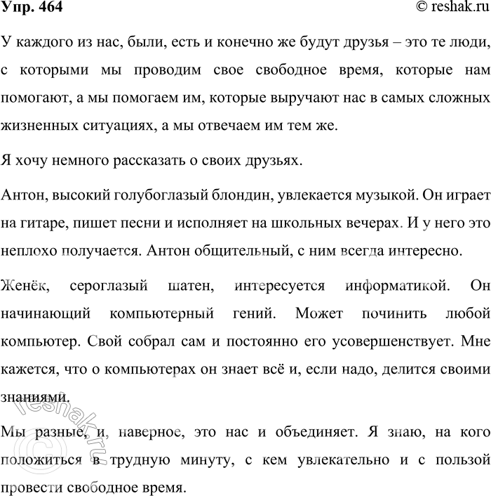Решение задачи: 464. Составьте небольшой текст на тему «Мои друзья», употребляя приложения. У каждого из нас, были, есть и конечно же будут друзья – это те люди, с которыми мы проводим свое свободное время, которые нам помогают, а мы помогаем им, которые выручают нас в самых сложных жизненных ситуациях, а мы отвечаем им тем же.