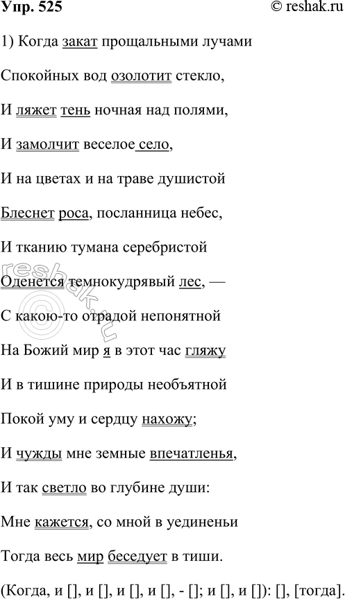 Решение задачи: 525. Выразительно прочитайте стихотворение И. С. Никитина. Когда закат прощальными лучами Спокойных вод озолотит стекло, И ляжет тень ночная над полями, И замолчит весёлое село, И на цветах и на траве душистой Блеснёт роса, посланница небес, И тканию тумана серебристой Оденется темнокудрявый лес, — С какою-то отрадой непонятной На божий мир я в этот час гляжу И в тишине природы необъятной Покой уму и сердцу нахожу;