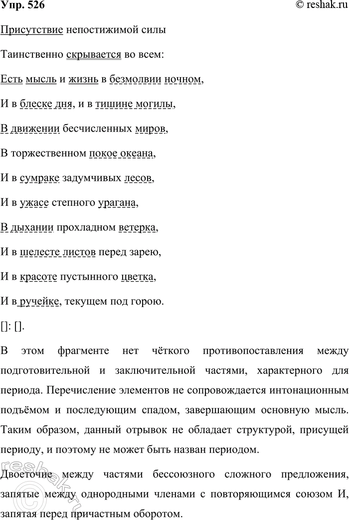 Решение задачи: 526. Прочитайте стихотворение И. С. Никитина, соблюдая правильную интонацию. Присутствие непостижимой силы Таинственно скрывается во всём: Есть мысль и жизнь в безмолвии ночном, И в блеске дня, и в тишине могилы, В движении бесчисленных миров, В торжественном покое океана, И в сумраке задумчивых лесов, И в ужасе степного урагана, В дыхании прохладном ветерка, И в шелесте листов перед зарёю, И в красоте пустынного цветка, И в ручейке, текущем под горою.