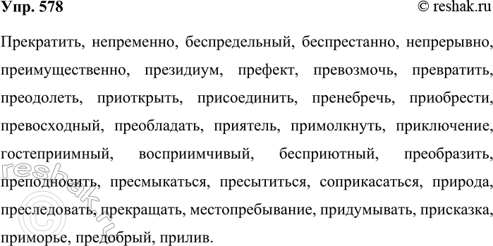 Решение задачи: 578. Подготовьтесь к диктанту. Прекратить, непременно, беспредельный, беспрестанно, непрерывно, преимущественно, президиум, префект, превозмочь, превратить, преодолеть, приоткрыть, присоединить, пренебречь, приобрести, превосходный, преобладать, приятель, приумолкнуть, приключение, гостеприимный, восприимчивый, бесприютный, преобразить, преподносить, пресмыкаться, пресытиться, соприкасаться, природа, преследовать, прекращать, местопребывание, придумывать, присказка, приморье, предобрый, прилив.