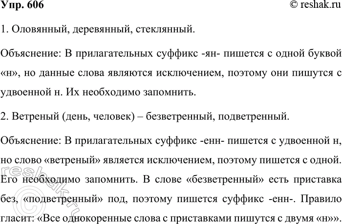 Решение задачи: 606. Объясните написание слов. 1. Оловянный, деревянный, стеклянный. Оловянный, деревянный, стеклянный. Объяснение: В прилагательных суффикс -ян- пишется с одной буквой «н», но данные слова являются исключением, поэтому они пишутся с удвоенной н.