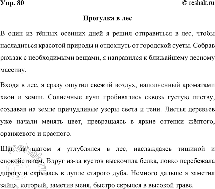 Решение задачи: 80. Составьте небольшой текст-повествование о прогулке в лес, используя преимущественно цепной способ связи предложений в тексте. Прогулка в лес В один из тёплых осенних дней я решил отправиться в лес, чтобы насладиться красотой природы и отдохнуть от городской суеты.