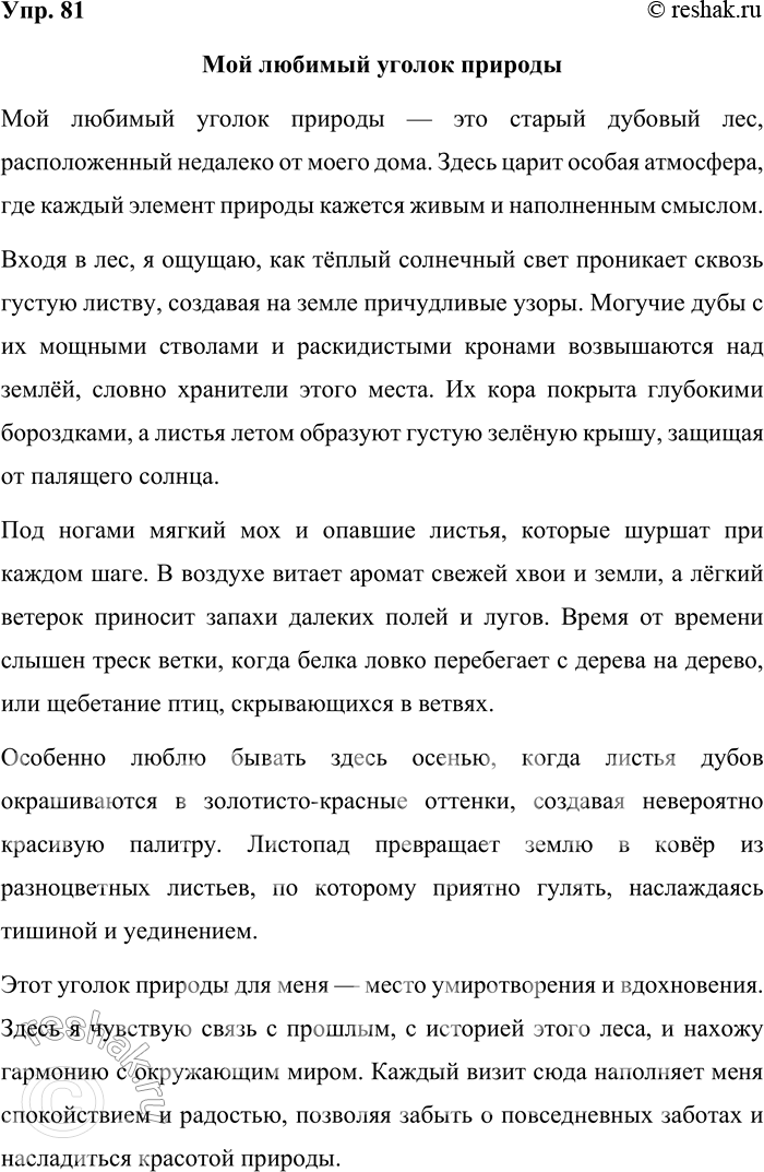 Решение задачи: 81. Составьте небольшой текст-описание о любимом уголке природы, используя преимущественно параллельный способ связи предложений в тексте. Мой любимый уголок природы Мой любимый уголок природы — это старый дубовый лес, расположенный недалеко от моего дома.