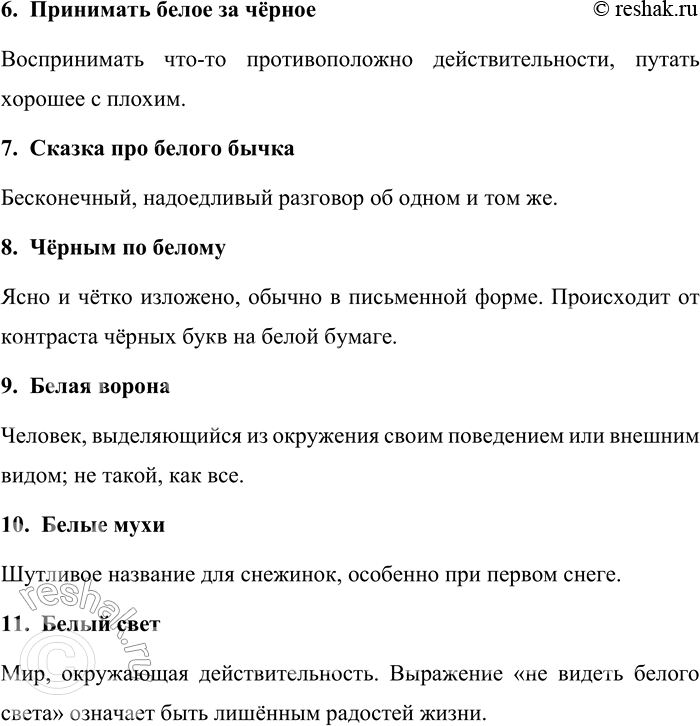 Решение задачи: 329. Объясните смысл фразеологизмов со словами белый и чёрный. (В случае затруднений обращайтесь к фразеологическим словарям русского языка.) Шито белыми нитками, белые стихи, белый уголь, белое золото, средь бела дня, принимать белое за чёрное, сказка про белого бычка, чёрным по белому, белая ворона, белые мухи, белый свет.