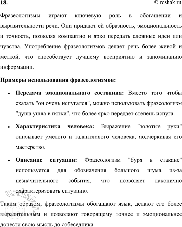 Решение задачи: 18. Какова роль фразеологизмов в речи? Проиллюстрируйте примерами. Фразеологизмы играют ключевую роль в обогащении и выразительности речи. Они придают ей образность, эмоциональность и точность, позволяя компактно и ярко передать сложные идеи или чувства.