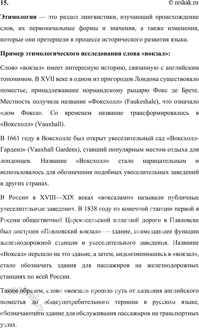 Решение задачи: 15. Что изучает этимология? Расскажите об истории одного из слов, используя этимологический словарь. Этимология — это раздел лингвистики, изучающий происхождение слов, их первоначальные формы и значения, а также изменения, которые они претерпели в процессе исторического развития языка.
